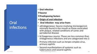 Oral
infections
• Oral infection
Source
Predisposing factors
Origin of oral infection
• Oral infection may arise from:
• a)Endogeneous: Source involving microorganism
normally found in the mouth as those associated
with plaque, related conditions of caries and
periodontal disease
• b) Exogenous source: Those are less common than
endogeneous infections and are categorized into 2:
- Primary infection such as herpes simplex virus,
primary syphilis
- Second manifestations of systemic such as
tuberculosis and second syphilis
8/11/2023 Medical Bacteriology Module 2 350
 