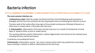 Bacteria infection
The most common infection are:
- 1.Infected dry socket: With dry socket, the blood clot that is formed following tooth extraction is
dislodged and lost from the extracted site thus exposing the bone and allowing the infection to occur.
- The bone walls of the socket often show signs of tissue death and become infiltrated of bacteria as
either pure or mixed culture. A foul odor also may occur
- 2. Osteomyelitis: Inflammation of the bone marrow may occur as a results of introduction of many
types of bacteria either as pure or mixed culture.
- The resulting infections lead to inflammation ,cellular degeneration and necrosis of the involved tissue
including the bone and the periosteum
( membrane surrounding the bone).
3.Pericorontis: Inflammation around the crown ( corona) of the tooth may spread into surrounding
tissue resulting in cellulitis on diffuse inflammation of the soft tissue
8/11/2023 Medical Bacteriology Module 2 352
 