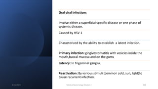 Oral viral infections
Involve either a superficial specific disease or one phase of
systemic disease.
Caused by HSV-1
Characterized by the ability to establish a latent infection.
Primary infection: gingivostomatitis with vesicles inside the
mouth,buccal mucosa and on the gums
Latency: In trigeminal ganglia.
Reactivation: By various stimuli (common cold, sun, light)to
cause recurrent infection.
8/11/2023 Medical Bacteriology Module 2 368
 