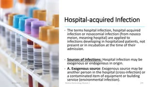 Hospital-acquired Infection
- The terms hospital infection, hospital-acquired
infection or nosocomial infection (from nosoco
meion, meaning hospital) are applied to
infections developing in hospitalized patients, not
present or in incubation at the time of their
admission.
- Sources of infections: Hospital infection may be
exogenous or endogenous in origin.
- A. Exogenous source: Exogenous source may be
another person in the hospital (cross-infection) or
a contaminated item of equipment or building
service (environmental infection).
8/11/2023 Medical Bacteriology Module 2 370
 