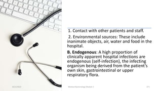 1. Contact with other patients and staff.
2. Environmental sources: These include
inanimate objects, air, water and food in the
hospital.
B. Endogenous: A high proportion of
clinically apparent hospital infections are
endogenous (self-infection), the infecting
organism being derived from the patient’s
own skin, gastrointestinal or upper
respiratory flora.
8/11/2023 Medical Bacteriology Module 2 371
 