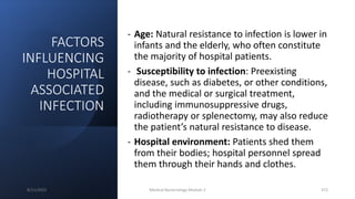 FACTORS
INFLUENCING
HOSPITAL
ASSOCIATED
INFECTION
- Age: Natural resistance to infection is lower in
infants and the elderly, who often constitute
the majority of hospital patients.
- Susceptibility to infection: Preexisting
disease, such as diabetes, or other conditions,
and the medical or surgical treatment,
including immunosuppressive drugs,
radiotherapy or splenectomy, may also reduce
the patient’s natural resistance to disease.
- Hospital environment: Patients shed them
from their bodies; hospital personnel spread
them through their hands and clothes.
8/11/2023 Medical Bacteriology Module 2 372
 