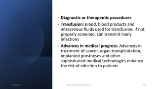 - Diagnostic or therapeutic procedures
- Transfusion: Blood, blood products and
intravenous fluids used for transfusion, if not
properly screened, can transmit many
infections
- Advances in medical progress: Advances in
treatment of cancer, organ transplantation,
implanted prostheses and other
sophisticated medical technologies enhance
the risk of infection to patients
8/11/2023 Medical Bacteriology Module 2 373
 