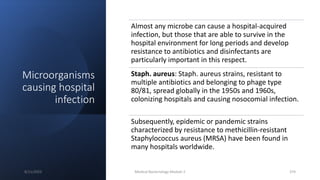 Microorganisms
causing hospital
infection
Almost any microbe can cause a hospital-acquired
infection, but those that are able to survive in the
hospital environment for long periods and develop
resistance to antibiotics and disinfectants are
particularly important in this respect.
Staph. aureus: Staph. aureus strains, resistant to
multiple antibiotics and belonging to phage type
80/81, spread globally in the 1950s and 1960s,
colonizing hospitals and causing nosocomial infection.
Subsequently, epidemic or pandemic strains
characterized by resistance to methicillin-resistant
Staphylococcus aureus (MRSA) have been found in
many hospitals worldwide.
8/11/2023 Medical Bacteriology Module 2 374
 