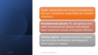 Staph. epidemidis and Group D streptococci
also are sometimes responsible for hospital
infections.
Pseudomonas species: Ps. aeruginosa and
other Pseudomonas species have always
been important causes of hospital infection.
Tetanus spores: Hospital tetanus is usually
due to faulty sterilization techniques or
other lapses in asepsis
8/11/2023 Medical Bacteriology Module 2 375
 