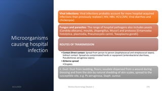 Microorganisms
causing hospital
infection
Viral infections: Viral infections probably account for more hospital-acquired
infections than previously realized ( HIV, HBV, HCV,CMV, Viral diarrhea and
chickenpox)
Fungus and parasites: The range of hospital pathogens also includes yeasts
(Candida albicans), moulds, (Aspergillus, Mucor) and protozoa (Entamoeba
histolytica, plasmodia, Pneumocystis carinii, Toxoplasma gondii).
ROUTES OF TRANSMISSION
•Contact Direct contact: Spread from person to person (staphylococcal and streptococcal sepsis).
Indirect contact: Spread via contaminated hands or equipment (enterobacterial diarrhoea,
Pseudomonas aeruginosa sepsis).
•Airborne spread
•Droplets
ii. Dust: Dust from bedding, floors; exudate dispersed from a wound during
dressing and from the skin by natural shedding of skin scales, spread to the
susceptible site, e.g. Ps aeruginosa, Staph. aureus
8/11/2023 Medical Bacteriology Module 2 376
 