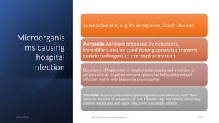 Microorganis
ms causing
hospital
infection
susceptible site, e.g. Ps aeruginosa, Staph. Aureus
Aerosols: Aerosols produced by nebulizers,
humidifiers and air conditioning apparatus transmit
certain pathogens to the respiratory tract.
Occurrence of legionellae in hospital water supply and a number of
persons with an impaired immune system has led to outbreaks of
infection mainly with Legionella pneumophila.
Oral route: Hospital food contains gram-negative bacilli which are most often
antibiotic resistant (P. aeruginosa, E. coli, Klebsiella spp. and others), which may
colonize the gut and later cause infection in susceptible patients
8/11/2023 Medical Bacteriology Module 2 377
 