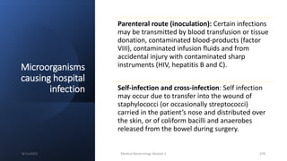 Microorganisms
causing hospital
infection
Parenteral route (inoculation): Certain infections
may be transmitted by blood transfusion or tissue
donation, contaminated blood-products (factor
VIII), contaminated infusion fluids and from
accidental injury with contaminated sharp
instruments (HIV, hepatitis B and C).
Self-infection and cross-infection: Self infection
may occur due to transfer into the wound of
staphylococci (or occasionally streptococci)
carried in the patient’s nose and distributed over
the skin, or of coliform bacilli and anaerobes
released from the bowel during surgery.
8/11/2023 Medical Bacteriology Module 2 378
 