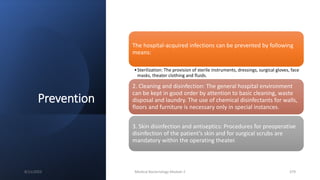Prevention
The hospital-acquired infections can be prevented by following
means:
•Sterilization: The provision of sterile instruments, dressings, surgical gloves, face
masks, theater clothing and fluids.
2. Cleaning and disinfection: The general hospital environment
can be kept in good order by attention to basic cleaning, waste
disposal and laundry. The use of chemical disinfectants for walls,
floors and furniture is necessary only in special instances.
3. Skin disinfection and antiseptics: Procedures for preoperative
disinfection of the patient’s skin and for surgical scrubs are
mandatory within the operating theater.
8/11/2023 Medical Bacteriology Module 2 379
 