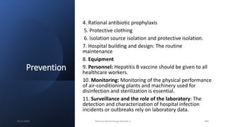 Prevention
4. Rational antibiotic prophylaxis
5. Protective clothing
6. Isolation source isolation and protective isolation.
7. Hospital building and design: The routine
maintenance
8. Equipment
9. Personnel: Hepatitis B vaccine should be given to all
healthcare workers.
10. Monitoring: Monitoring of the physical performance
of air-conditioning plants and machinery used for
disinfection and sterilization is essential.
11. Surveillance and the role of the laboratory: The
detection and characterization of hospital infection
incidents or outbreaks rely on laboratory data.
8/11/2023 Medical Bacteriology Module 2 380
 