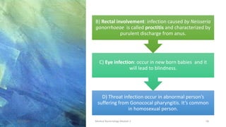 D) Throat infection occur in abnormal person’s
suffering from Gonococal pharyngitis. It’s common
in homosexual person.
C) Eye infection: occur in new born babies and it
will lead to blindness.
B) Rectal involvement: infection caused by Neisseria
gonorrhoeae is called proctitis and characterized by
purulent discharge from anus.
8/11/2023 Medical Bacteriology Module 2 58
 