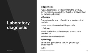 Laboratory
diagnosis
a) Specimens:
Pus and secretions are taken from the urethra,
cervix, rectum, conjunctiva, throat or synovial fluid
for culture and smear.
b) Smears:
Gram stained smears of urethral or endocervical
exudate
reveal many diplococci within pus cells.
c) Culture:
Immediately after collection pus or mucous is
streaked on
enriched selective medium.
d) Serology:
Serum and genital fluid contain IgG and IgA
antibodies by
ELISA
8/11/2023 Medical Bacteriology Module 2 59
 