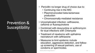 Prevention &
Susceptibility
• Penicillin no longer drug of choice due to:
• Continuing rise in the MIC
• Plasmid-encoded beta-lactamase
production
• Chromosomally-mediated resistance
• Uncomplicated infection: ceftriaxone,
cefixime or fluoroquinolone
• Combined with doxycycline or azithromycin
for dual infections with Chlamydia
• Treatment of newborns with opthalmia
neonatorum with ceftriaxone
• Measures to limit epidemic include
education, aggressive detection, and follow-
up screening of sexual partners, use of
condoms or spermicides.
8/11/2023 Medical Bacteriology Module 2 60
 