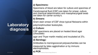 Laboratory
diagnosis
a) Specimens:
Specimens of blood are taken for culture and specimes of
Cerebrospinal fluid (CSF) are taken for smear, culture
and chemical determination and masopharyngeal swab
are taken for carrier survey’s.
b) Smears:
Gram stain smear of CSF show typical Neisseria within
polymorphnuclear leukocytes.
c) Culture:
CSF specimens are placed on heated blood agar
(chocolate)
agar and Thyer martin media) and incubated at 37c.
d) Serology:
Antibodies to meningococcal polysaccharides can be
measured by latex agglutination or by immuno
electrophoresis.
e) PCR
8/11/2023 Medical Bacteriology Module 2 63
 