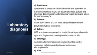 Laboratory
diagnosis
a) Specimens:
Specimens of blood are taken for culture and specimes of
Cerebrospinal fluid (CSF) are taken for smear, culture and
chemical determination and masopharyngeal swab are taken
for carrier survey’s.
b) Smears:
Gram stain smear of CSF show typical Neisseria within
polymorphnuclear leukocytes.
c) Culture:
CSF specimens are placed on heated blood agar (chocolate
agar and Thyer martin media) and incubated at 37c.
d) Serology:
Antibodies to meningococcal polysaccharides can be
measured by latex agglutination or by immuno
electrophoresis.
e) PCR
8/11/2023 Medical Bacteriology Module 2 64
 