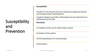 Susceptibility
and
Prevention
Susceptibility
Pencillin G is the drug of choice for treating meningococcal disease
and third-generation cephalosporins.
In patient allergic to penicillin, chloramphenicol and ceforamime (or
ceftriaxone) can be used.
Prevention
1) Irradiation of the carrier states (major source).
2) Isolation of the patient.
3) Chemoprophylaxis for contact people.
4) Vaccination.
8/11/2023 Medical Bacteriology Module 2 65
 