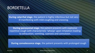 BORDETELLA
During catarrhal stage, the patient is highly infectious but not very
ill manifesting with mild coughing and sneezing.
During paroxysmal stage, the patient presents with explosive
repetitive cough with characteristic ‘whoop’ upon inhalation leading
to exhaustion, vomiting, cyanosis and convulsion.
During convalescence stage, the patient presents with prolonged cough
8/11/2023 Medical Bacteriology Module 2 76
 