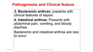 Pathogenesis and Clinical feature
3. Bacteremic anthrax: presents with
clinical features of sepsis
4. Intestinal anthrax: Presents with
abdominal pain, vomiting, and bloody
diarrhea
Bacteremic and intestinal anthrax are rare
to occur
8/11/2023 Medical Bacteriology Module 2 83
 