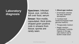 Laboratory
diagnosis
Specimen: Infected
tissue, pus, vomitus,
left over food, serum
Smear: Non-motile,
capsulated, thick brick-
shaped gram positive
rods in smears from
tissue; spores are
rarely seen.
1. Blood agar medium
• β-hemolytic colonies
are seen anaerobic
atmosphere.
2. Cooked meat
medium(Chopped meat-
glucose medium)
• Thioglycolate medium
• Nagler reaction:
Lecithinase C activity-
Opacity in the egg-
yolk medium due to
lecithin break down
8/11/2023 Medical Bacteriology Module 2 94
 