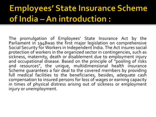 The promulgation of Employees’ State Insurance Act by the
Parliament in 1948was the first major legislation on comprehensive
Social Security for Workers in Independent India. The Act insures social
protection of workers in the organized sector in contingencies, such as
sickness, maternity, death or disablement due to employment injury
and occupational disease. Based on the principle of “pooling of risks
and resources”, the unique, multidimensional health insurance
Scheme guarantees a fair deal to the covered members by providing
full medical facilities to the beneficiaries, besides, adequate cash
compensation to insured persons for loss of wages or earning capacity
in times of physical distress arising out of sickness or employment
injury or unemployment.
 