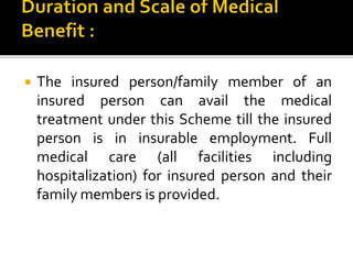  The insured person/family member of an
insured person can avail the medical
treatment under this Scheme till the insured
person is in insurable employment. Full
medical care (all facilities including
hospitalization) for insured person and their
family members is provided.
 