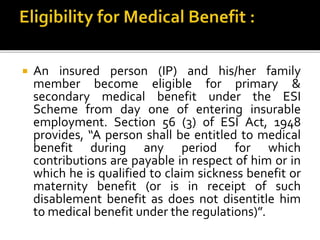  An insured person (IP) and his/her family
member become eligible for primary &
secondary medical benefit under the ESI
Scheme from day one of entering insurable
employment. Section 56 (3) of ESI Act, 1948
provides, “A person shall be entitled to medical
benefit during any period for which
contributions are payable in respect of him or in
which he is qualified to claim sickness benefit or
maternity benefit (or is in receipt of such
disablement benefit as does not disentitle him
to medical benefit under the regulations)”.
 