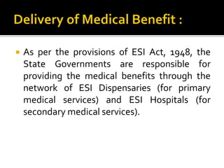  As per the provisions of ESI Act, 1948, the
State Governments are responsible for
providing the medical benefits through the
network of ESI Dispensaries (for primary
medical services) and ESI Hospitals (for
secondary medical services).
 