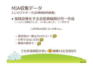 MIA収集データ
2.レセプトデータ(診療報酬明細書)
保険診療をする全医療機関が⽉ 作成• 保険診療をする全医療機関が⽉⼀作成
○○という病名でした、××をしました、□□円です
⼆次利⽤は念頭にない仕様 orz...
– 請求⽤の⼀意なだけのコード
– ⾏列ではないCSV⾏列ではないCSV
– 審査の都合で…
でも作成病院が多い 機構143/全国9万
11
 