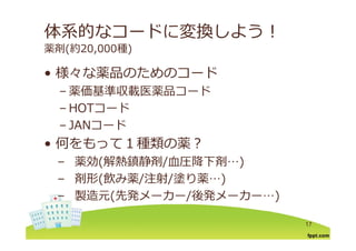 体系的なコードに変換しよう！
薬剤(約20,000種)
様々な薬品のためのコ ド• 様々な薬品のためのコード
– 薬価基準収載医薬品コード
– HOTコード
– JANコード– JANコード
• 何をもって１種類の薬？
– 薬効(解熱鎮静剤/⾎圧降下剤…)
– 剤形(飲み薬/注射/塗り薬…)剤形(飲み薬/注射/塗り薬 )
– 製造元(先発メーカー/後発メーカー…)
17
 