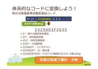 体系的なコードに変換しよう！
例えば薬価基準収載医薬品コード
IY 21 1 610444041 3 3 2IY,21,1,610444041,3,3,2,,,,,…
ガスターガスターDD錠錠10mg10mg
2 3 2 5 0 0 3 F 3 0 3 5
• 2*：個々の器官系医薬品2 ：個々の器官系医薬品
• 23*：消化器官⽤薬
• 232*：消化性潰瘍剤
• 2325*：H2遮断剤
• 2325003*：ファモチジン
• 2325003F*：の 飲み薬• 2325003F*：の、飲み薬
• 2325003F3035：アステラス製薬のガスターD錠10mg
18
任意の粒度で集計・分析任意の粒度で集計・分析
 