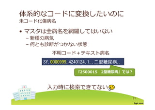 体系的なコードに変換したいのに
未コード化傷病名
マスタは全病名を網羅してはいない• マスタは全病名を網羅してはいない
– 新種の病気
何とも診断が かな 状態– 何とも診断がつかない状態
不明コード＋テキスト病名不明 キ
SY,0000999,4240124,1,,二型糖尿病,,
『『25000152500015 22型糖尿病型糖尿病』』では？では？
⼊⼒時に検索できてない
21
 