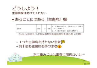 どうしよう！
主傷病欄は助けてくれない
あることにはある『主傷病』欄• あることにはある『主傷病』欄
オンライン⼜は光ディスク等による請求に係る記録条件仕様（医科⽤）より抜粋
１つも主傷病を持たない患者
オンライン⼜は光ディスク等による請求に係る記録条件仕様（医科⽤）より抜粋
– １つも主傷病を持たない患者
– 何⼗個も主傷病を持つ患者
別に重みづけは審査に関係ないし…
31
 