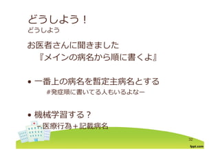 どうしよう！
どうしよう
お医者さんに聞きましたお医者さんに聞きました
『メインの病名から順に書くよ』『メインの病名から順に書くよ』
番上 病名を暫定主病名とす• ⼀番上の病名を暫定主病名とする
#発症順に書いてる⼈もいるよなー
機械学習する？• 機械学習する？
– 医療⾏為＋記載病名
32
 
