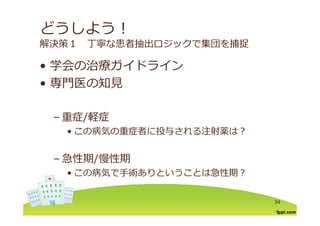 どうしよう！
解決策１ 丁寧な患者抽出ロジックで集団を捕捉
学会の治療ガイドライン• 学会の治療ガイドライン
• 専⾨医の知⾒専⾨医の知⾒
重症/軽症– 重症/軽症
• この病気の重症者に投与される注射薬は？
– 急性期/慢性期
• この病気で⼿術ありということは急性期？
34
 