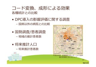 コード変換、成形による効果
各種統計との⽐較
DPC導⼊の影響評価に関する調査• DPC導⼊の影響評価に関する調査
– 国病以外の病院との⽐較
• 国勢調査/患者調査/
– 地域の推計患者数
• 将来推計⼈⼝
将来推計患者数– 将来推計患者数
平成24年度 診療機能分析レポートより抜粋
37
推計患者数におけるシェア
 