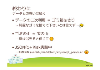 終わりに
データとの戦いは続く
デ タの⼆次利⽤ ゴミ箱あさり• データの⼆次利⽤ ＝ ゴミ箱あさり
– 綺麗なゴミを捨てて下さいとは⾔えず…
• ゴミの⼭ ＝ 宝の⼭ゴミの⼭ 宝の⼭
– 磨けば光ると信じて
• JSON化＋Riak実験中
b– GitHub kuenishi/meddatum/src/rezept_parser.erl
39
 