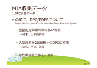 MIA収集データ
1.DPC調査データ
の前に DPC/PDPSについて• の前に、DPC/PDPSについて
Diagnosis Procedure Combination/Per-Diem Payment System
– 包括的な診療報酬⽀払い制度
• 従来：出来⾼算定• 従来：出来⾼算定
⼊院患者を2000種 のDPCに分類– ⼊院患者を2000種＋のDPCに分類
• 病名、⼿術、処置
– 急性期病院を中⼼に参加
8
 