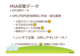 MIA収集データ
1.DPC調査データ
DPC/PDPS参加病院に作成 提出義務• DPC/PDPS参加病院に作成・提出義務
– ⼊院サマリ＋⽇々の診療⾏為– ⼊院サマリ＋⽇々の診療⾏為
– タブ区切り⾏列
体系的なコードの記載– 体系的なコードの記載
– 曖昧なデータにはペナルティ
＼リッチで正確、分析しやすいデータ／
でも参加病院が少ない 機構67/全国1700+
9
 