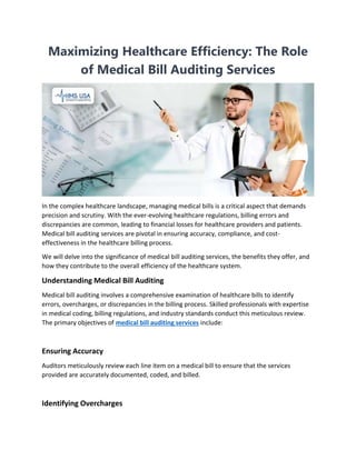 Maximizing Healthcare Efficiency: The Role
of Medical Bill Auditing Services
In the complex healthcare landscape, managing medical bills is a critical aspect that demands
precision and scrutiny. With the ever-evolving healthcare regulations, billing errors and
discrepancies are common, leading to financial losses for healthcare providers and patients.
Medical bill auditing services are pivotal in ensuring accuracy, compliance, and cost-
effectiveness in the healthcare billing process.
We will delve into the significance of medical bill auditing services, the benefits they offer, and
how they contribute to the overall efficiency of the healthcare system.
Understanding Medical Bill Auditing
Medical bill auditing involves a comprehensive examination of healthcare bills to identify
errors, overcharges, or discrepancies in the billing process. Skilled professionals with expertise
in medical coding, billing regulations, and industry standards conduct this meticulous review.
The primary objectives of medical bill auditing services include:
Ensuring Accuracy
Auditors meticulously review each line item on a medical bill to ensure that the services
provided are accurately documented, coded, and billed.
Identifying Overcharges
 