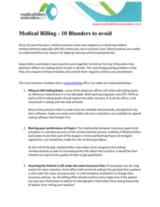 Medical Billing - 10 Blunders to avoidSince the past few years, medical practices have seen stagnancy or declining medical reimbursements especially with the continuous rise in practice costs. Most practices are unable to understand the core reasons for dipping revenues and increasing denials. <br />Expert billers and Coders have recently come together to find out the top 10 blunders that physician offices are making which results in denials. The most disappointing problem is that they are unaware of these mistakes and commit them regularly without any amendment. <br />The most common mistakes that a medical billing office can make are elaborated below : <br />Piling on Old Coding Books : some of the physician offices still utilize old coding books as reference material but it is not advisable. With each passing year, new CPT, HCPS as well as ICD-9 coding books should replace the older versions; if at all the office is still interested in coding with the help of books.Most of the practices refer to codes that are available electronically, already built into their software. Codes are easily searchable and more resolutions are available on special coding software like Encoder Pro. <br />Blaming poor performance of Payers: The relationship between insurance payers and providers is a sensitive process of the reimbursement process. Inability of Medical billers and Coders to do their part of the bargain in time and blaming Payers of stringent regulations, can sometimes make the rate of denial go higher.At the end of the day, medical billers and coders must recognize that sinking reimbursements as well as increasing write-offs affect their practice. It would be their initiative to improve the quality of claim to get paid better. <br />Assuming the Patient is still under the same Insurance Plan: Presumption can be a big reason for claim rejection, front office staff cannot be taking it for granted that a patient is still under the same insurance plan. It is the tendency of patients to change their insurance policies. So, the billing office should confirm every single time if the patient has any new information to add to his demographic information thus saving thousands of dollars from refiling and rejection. More importantly, physicians must ensure that their front office is not overworked to check this crucial information. <br />Not Measuring Key Performance: Not closely monitoring key performance is a major mistake committed by physician offices. A professional practice flow knows that keeping track of Medical Billing performance is critical Financial Reporting or tracking key performance indicators has always been undermined which also includes days in accounts receivables outstanding, trial balance on accounts that has gone aged and other such important indicators.<br />Engaging Wrong People: Healthcare jobs seem to be the most stable growth opportunity and thus lots of people hope to get into Medical Billing and Coding jobs, the result medical billing and coding courses are enrolling many students without making any potential. It is important to put stress on finding the right medical billing personnel with appropriate experience and willingness to grow. Even for the experienced Billers checking references for new recruits, verifying credentials and conducting a relevant test before deciding to hire can be a good idea. Physicians must also consider bringing the administration team together and setting good processes right in the beginning.<br />Not Verifying Patient Benefits: As a patient’s plan changes all the time, their deductibles as well as co-pays also changes. The preauthorization of patient benefits though time consuming should be not be scraped and it is recommended that the physician office should develop a policy as well establish a time frame in order to verify the process of patient benefits. <br />Never Fully Utilizing a Practice Management System: The way systems are developed these days, most physician offices don’t utilize them even 40% of its capacity, especially if an untrained user is operating it. Exploring the potentials of your system helps you take maximum benefit of your investment in Practice Management Systems. Besides old, outdated management software can pose a lot of problems and engage a lot of cost in maintenance and up-gradation. So it is the duty of every physician office to have adequate knowledge, develop one’s own skills and at the same time reach out to other users in learning from them. <br />Missing on Patients Vital Information: Sometimes medical billing offices make the mistake of not taking down patient’s vital information such as his/her telephone number, preferred insurance and other benefits. It is necessary to note down all of these into an encounter form since this information is bound to play a crucial role in the collections process later on.Missing out getting a sign on some critical forms for information release and Advanced Beneficiary Notice can later impede efforts on denial management or even appeals.<br />Failure in automating: Automation is necessary for maintaining profitability in this competitive market. With the usage of electronic health records, it has become easy to overlook the applications of various technologies. Medical Billing can be simplified physician offices work more with fewer employees, but for which a strong base in the technology is required. Keeping up with new demands can happen only with new technology to simply and automate routine tasks. Failure in automating definitely impedes practice growth. <br />Failure in Prioritizing their Work: With the rate of work increasing all the more, prioritizing work can become quite critical for billing offices. They have to manage a number of responsibilities such as payment posting, appealing denials, A/R receivables and so on but they will have to know how to prioritize their limited time.<br />Addressing many such issues is the expert billers and coders of medicalbillersandcoders.com - the large consortium of medical billers and coders. These billers have come together to be trained and grow with the healthcare fraternity, they help physicians across 50 states avoid blunders as mentioned above. With hundreds of billers available in the every specialty and having different software experience, Medicalbillersandcoders.com is here to streamline physician offices and improve collection unconditionally. <br />To counter all these common errors, these billers take a number of steps to ensure efficient billing including keeping themselves updated with the latest CPT codes as well as billing software, help in maintaining an amicable relationship with payers, automation and so forth. The biggest positive of these billers is that they are willing to grow and accept change as it comes. They bring along with themselves the expertise and help your current staff accommodate the best industry practices. <br />This consortium was created by specialists of the healthcare industry for the convenience of the healthcare providers keeping in mind the best criteria to shortlist the best medical biller or coder in your area.<br />Browse all: Maryland Medical Billing (http://www.medicalbillersandcoders.com/0-maryland-0-medical-billing.html), Arizona Medical Billing (http://www.medicalbillersandcoders.com/0-arizona-0-medical-billing.html)<br />Source: Medical Billing (http://www.medicalbillersandcodersblog.com/)<br />Follow Us :<br />    <br />