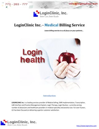 LoginClinic Inc. - Medical Billing Service
                                             Leave billing worries to us & focus on your patients…
                                                                                         patients




                                            Introduction


LOGINCLINIC Inc. is a leading services provider of Medical billing, EMR Implementation, Transcription,
                                                                                      n,
LAB Interface and Practice Management System Login Therapy, Login Nuclear ; currently serving
                                         System,
number of physicians and healthcare providers in medical specialty and practice size. For over 9 years,
                         d
LCI has been focused on delivering superior customer satisfaction
                                                      satisfaction.




                                                                                          http://www.loginclinic.com
 