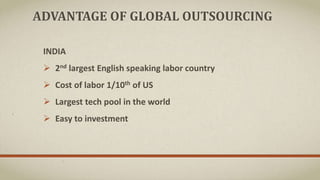 ADVANTAGE OF GLOBAL OUTSOURCING
INDIA
 2nd largest English speaking labor country
 Cost of labor 1/10th of US
 Largest tech pool in the world
 Easy to investment
 