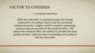 FACTOR TO CONSIDER
1. Increases Revenue
With the reduction in overhead costs, the timely
submission of medical claims and the increased
reimbursements, a higher profit is another advantage
outsourcing can provide to the medical office. This
allows the medical office the ability to provide the best
quality services using the best technology and products
and the best staff.
 
