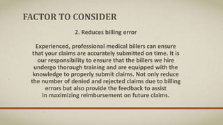 FACTOR TO CONSIDER
2. Reduces billing error
Experienced, professional medical billers can ensure
that your claims are accurately submitted on time. It is
our responsibility to ensure that the billers we hire
undergo thorough training and are equipped with the
knowledge to properly submit claims. Not only reduce
the number of denied and rejected claims due to billing
errors but also provide the feedback to assist
in maximizing reimbursement on future claims.
 