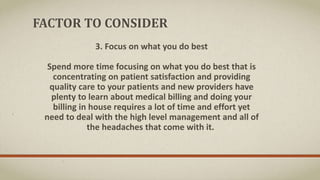 FACTOR TO CONSIDER
3. Focus on what you do best
Spend more time focusing on what you do best that is
concentrating on patient satisfaction and providing
quality care to your patients and new providers have
plenty to learn about medical billing and doing your
billing in house requires a lot of time and effort yet
need to deal with the high level management and all of
the headaches that come with it.
 