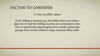 FACTOR TO CONSIDER
4. Free up office space
If the billing is outsourced, the biller does not need a
place to sit and the billing records are somewhere else.
This is specifically advantageous for smaller physician
groups that cannot afford a large medical office staff.
 