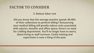 FACTOR TO CONSIDER
5. Reduce labor cost
Did you know that the average practice spends 30‐40%
of their collections to perform billing? Outsourcing
your medical billing will greatly reduce costs associated
with salaries, benefits and office space; there’s no need
for a billing department. You’ll no longer have to worry
about hiring or staff turnover. Costly training and
supervision is now a thing of the past.
 