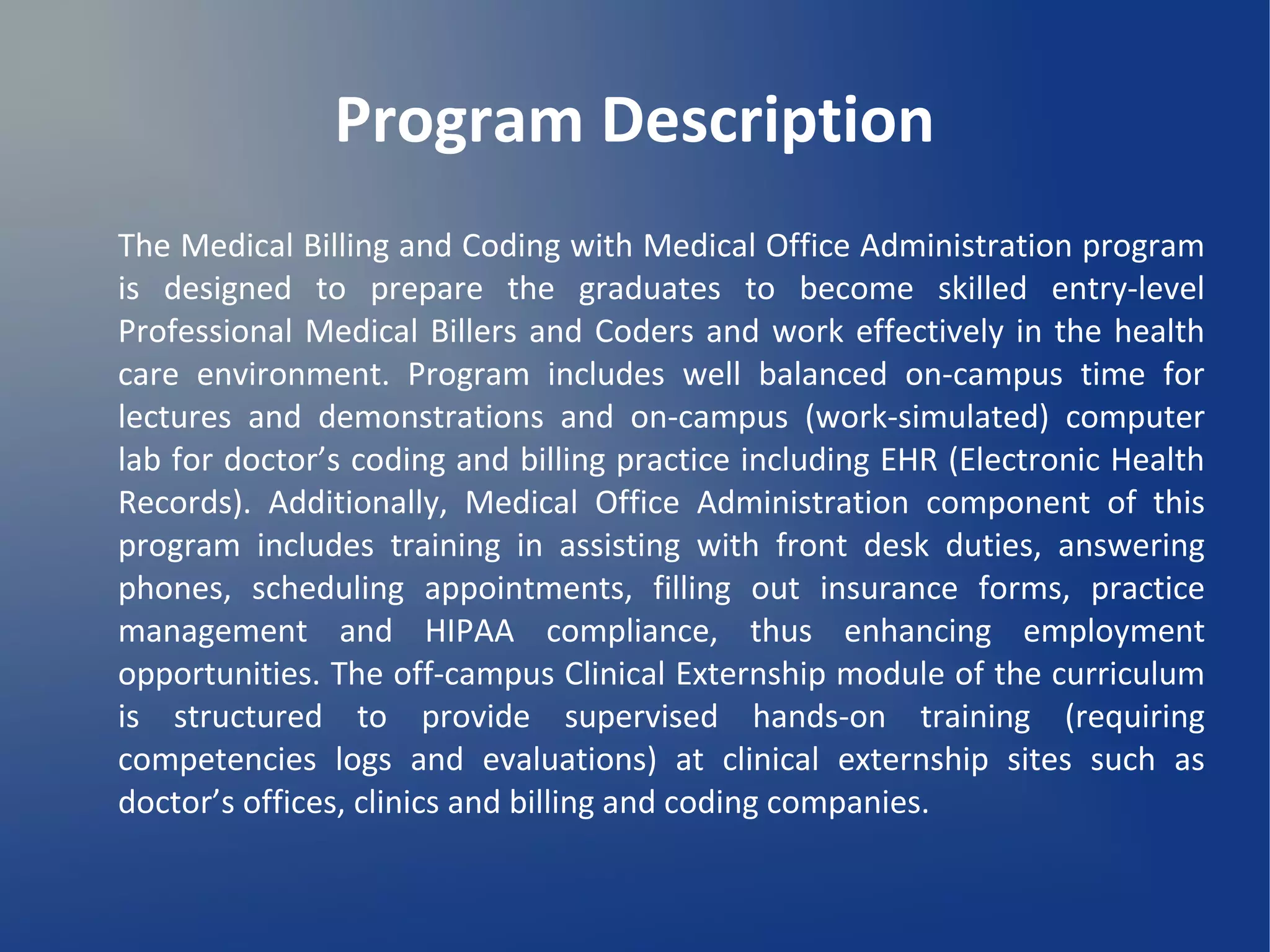 Program Description
The Medical Billing and Coding with Medical Office Administration program
is designed to prepare the graduates to become skilled entry-level
Professional Medical Billers and Coders and work effectively in the health
care environment. Program includes well balanced on-campus time for
lectures and demonstrations and on-campus (work-simulated) computer
lab for doctor’s coding and billing practice including EHR (Electronic Health
Records). Additionally, Medical Office Administration component of this
program includes training in assisting with front desk duties, answering
phones, scheduling appointments, filling out insurance forms, practice
management and HIPAA compliance, thus enhancing employment
opportunities. The off-campus Clinical Externship module of the curriculum
is structured to provide supervised hands-on training (requiring
competencies logs and evaluations) at clinical externship sites such as
doctor’s offices, clinics and billing and coding companies.
 