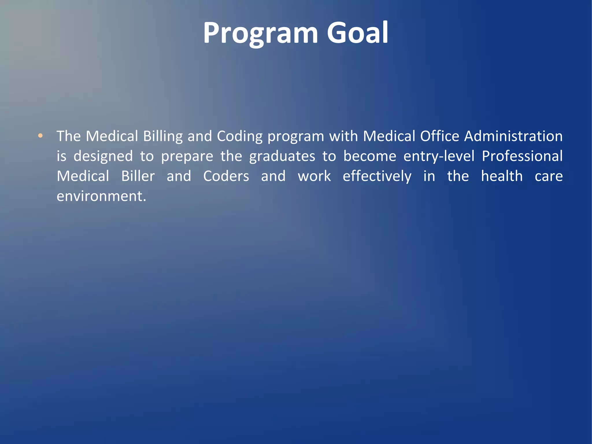 Program Goal
● The Medical Billing and Coding program with Medical Office Administration
is designed to prepare the graduates to become entry-level Professional
Medical Biller and Coders and work effectively in the health care
environment.
 