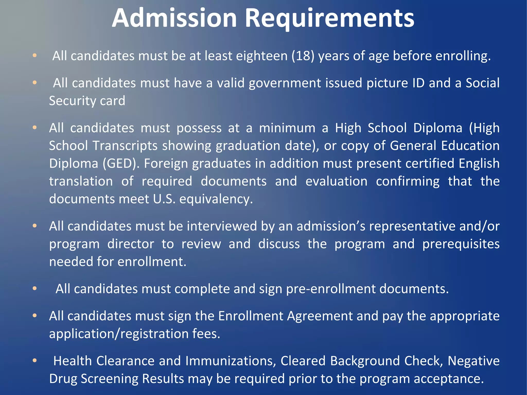 Admission Requirements
● All candidates must be at least eighteen (18) years of age before enrolling.
● All candidates must have a valid government issued picture ID and a Social
Security card
● All candidates must possess at a minimum a High School Diploma (High
School Transcripts showing graduation date), or copy of General Education
Diploma (GED). Foreign graduates in addition must present certified English
translation of required documents and evaluation confirming that the
documents meet U.S. equivalency.
● All candidates must be interviewed by an admission’s representative and/or
program director to review and discuss the program and prerequisites
needed for enrollment.
● All candidates must complete and sign pre-enrollment documents.
● All candidates must sign the Enrollment Agreement and pay the appropriate
application/registration fees.
● Health Clearance and Immunizations, Cleared Background Check, Negative
Drug Screening Results may be required prior to the program acceptance.
 